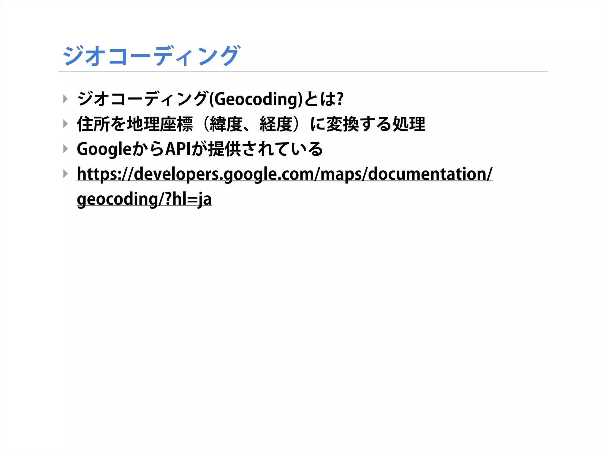 ジオコーディング
‣ ジオコーディング(Geocoding)とは?
‣ 住所を地理座標（緯度、経度）に変換する処理
‣ GoogleからAPIが提供されている
‣ https://developers.google.com/maps/documentation/
geocoding/?hl=ja

 
