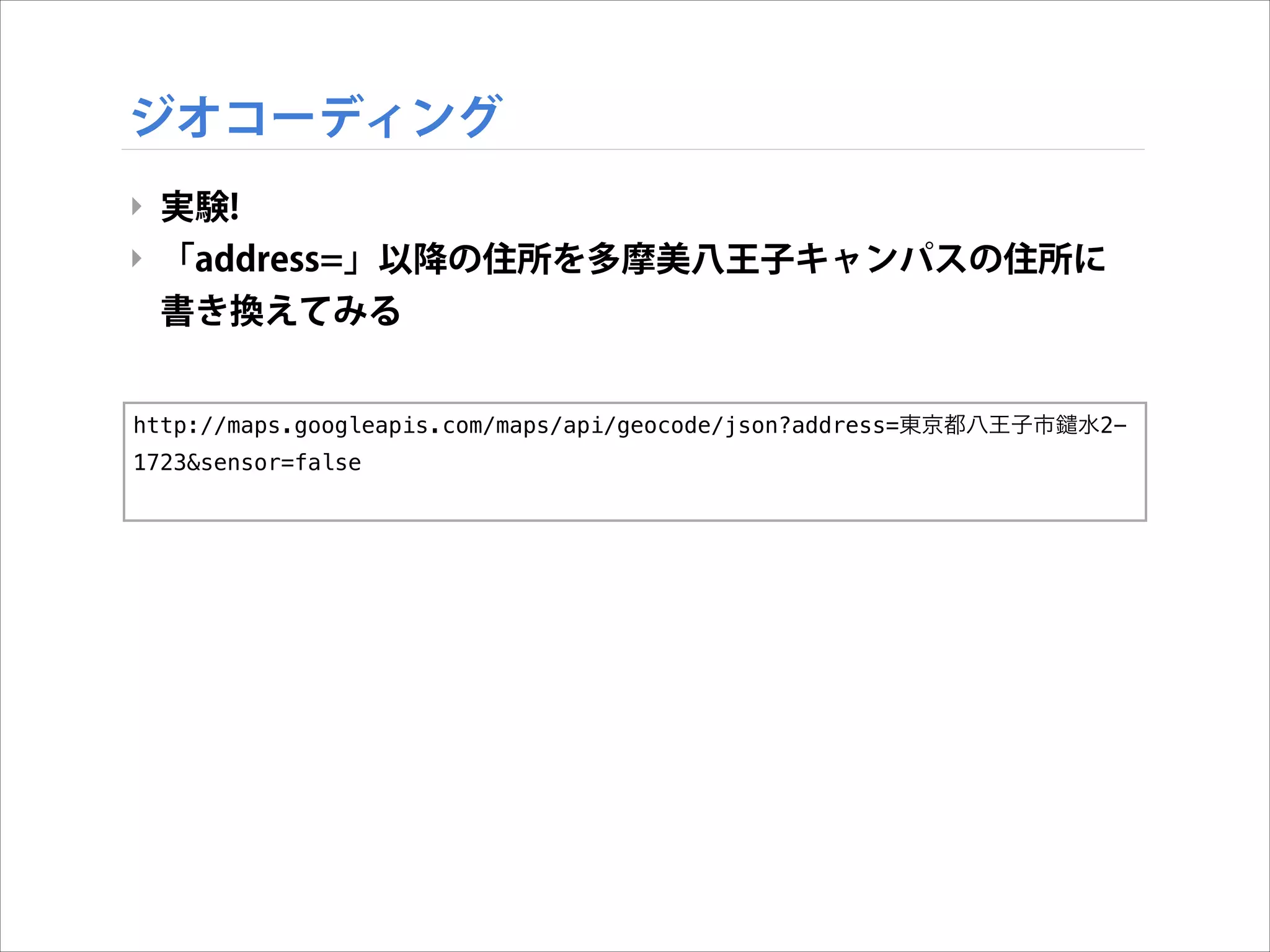 ジオコーディング
‣ 実験!
‣ 「address=」以降の住所を多摩美八王子キャンパスの住所に
書き換えてみる
http://maps.googleapis.com/maps/api/geocode/json?address=東京都八王子市
1723&sensor=false

水2-

 