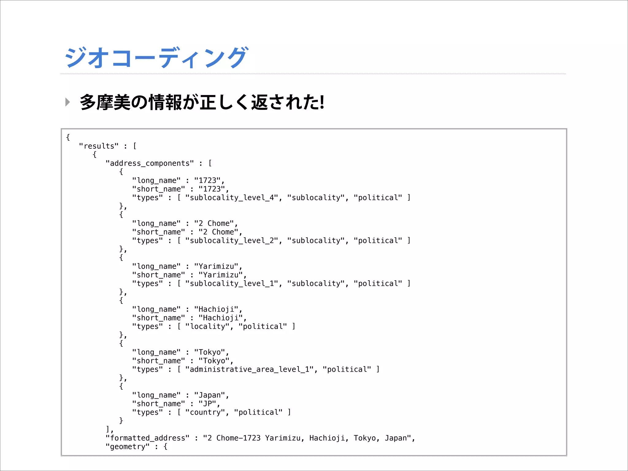 ジオコーディング
‣ 多摩美の情報が正しく返された!
{
"results" : [
{
"address_components" : [
{
"long_name" : "1723",
"short_name" : "1723",
"types" : [ "sublocality_level_4", "sublocality", "political" ]
},
{
"long_name" : "2 Chome",
"short_name" : "2 Chome",
"types" : [ "sublocality_level_2", "sublocality", "political" ]
},
{
"long_name" : "Yarimizu",
"short_name" : "Yarimizu",
"types" : [ "sublocality_level_1", "sublocality", "political" ]
},
{
"long_name" : "Hachioji",
"short_name" : "Hachioji",
"types" : [ "locality", "political" ]
},
{
"long_name" : "Tokyo",
"short_name" : "Tokyo",
"types" : [ "administrative_area_level_1", "political" ]
},
{
"long_name" : "Japan",
"short_name" : "JP",
"types" : [ "country", "political" ]
}
],
"formatted_address" : "2 Chome-1723 Yarimizu, Hachioji, Tokyo, Japan",
"geometry" : {

 