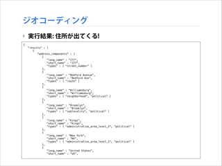 ジオコーディング
‣ 実行結果: 住所が出てくる!
{
"results" : [
{
"address_components" : [
{
"long_name" : "277",
"short_name" : "277",
"types" : [ "street_number" ]
},
{
"long_name" : "Bedford Avenue",
"short_name" : "Bedford Ave",
"types" : [ "route" ]
},
{
"long_name" : "Williamsburg",
"short_name" : "Williamsburg",
"types" : [ "neighborhood", "political" ]
},
{
"long_name" : "Brooklyn",
"short_name" : "Brooklyn",
"types" : [ "sublocality", "political" ]
},
{
"long_name" : "Kings",
"short_name" : "Kings",
"types" : [ "administrative_area_level_2", "political" ]
},
{
"long_name" : "New York",
"short_name" : "NY",
"types" : [ "administrative_area_level_1", "political" ]
},
{
"long_name" : "United States",
"short_name" : "US",

 