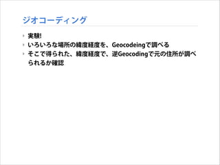 ジオコーディング
‣ 実験!
‣ いろいろな場所の緯度経度を、Geocodeingで調べる
‣ そこで得られた、緯度経度で、逆Geocodingで元の住所が調べ
られるか確認

 