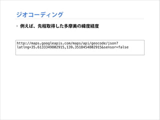 ジオコーディング
‣ 例えば、先程取得した多摩美の緯度経度

http://maps.googleapis.com/maps/api/geocode/json?
latlng=35.6133349802915,139.3518454802915&sensor=false

 