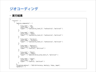 ジオコーディング
‣ 実行結果
{
"results" : [
{
"address_components" : [
{
"long_name" : "10",
"short_name" : "10",
"types" : [ "sublocality_level_5", "sublocality", "political" ]
},
{
"long_name" : "1923",
"short_name" : "1923",
"types" : [ "sublocality_level_4", "sublocality", "political" ]
},
{
"long_name" : "Yarimizu",
"short_name" : "Yarimizu",
"types" : [ "sublocality_level_1", "sublocality", "political" ]
},
{
"long_name" : "Hachioji",
"short_name" : "Hachioji",
"types" : [ "locality", "political" ]
},
{
"long_name" : "Tokyo",
"short_name" : "Tokyo",
"types" : [ "administrative_area_level_1", "political" ]
},
{
"long_name" : "Japan",
"short_name" : "JP",
"types" : [ "country", "political" ]
}
],
"formatted_address" : "1923-10 Yarimizu, Hachioji, Tokyo, Japan",
"geometry" : {

 