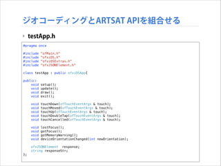 ジオコーディングとARTSAT APIを組合せる
‣ testApp.h
#pragma once

!

#include
#include
#include
#include

!

"ofMain.h"
"ofxiOS.h"
"ofxiOSExtras.h"
"ofxJSONElement.h"

class testApp : public ofxiOSApp{
public:
void
void
void
void

setup();
update();
draw();
exit();

void
void
void
void
void

touchDown(ofTouchEventArgs & touch);
touchMoved(ofTouchEventArgs & touch);
touchUp(ofTouchEventArgs & touch);
touchDoubleTap(ofTouchEventArgs & touch);
touchCancelled(ofTouchEventArgs & touch);

void
void
void
void

lostFocus();
gotFocus();
gotMemoryWarning();
deviceOrientationChanged(int newOrientation);

ofxJSONElement response;
string responseStr;
};

 