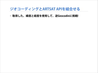 ジオコーディングとARTSAT APIを組合せる
‣ 取得した、緯度と経度を使用して、逆Geocodinに挑戦!

 