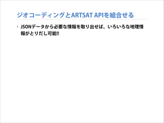 ジオコーディングとARTSAT APIを組合せる
‣ JSONデータから必要な情報を取り出せば、いろいろな地理情
報がとりだし可能!!

 