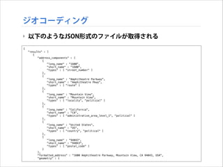 ジオコーディング
‣ 以下のようなJSON形式のファイルが取得される
{
"results" : [
{
"address_components" : [
{
"long_name" : "1600",
"short_name" : "1600",
"types" : [ "street_number" ]
},
{
"long_name" : "Amphitheatre Parkway",
"short_name" : "Amphitheatre Pkwy",
"types" : [ "route" ]
},
{
"long_name" : "Mountain View",
"short_name" : "Mountain View",
"types" : [ "locality", "political" ]
},
{
"long_name" : "California",
"short_name" : "CA",
"types" : [ "administrative_area_level_1", "political" ]
},
{
"long_name" : "United States",
"short_name" : "US",
"types" : [ "country", "political" ]
},
{
"long_name" : "94043",
"short_name" : "94043",
"types" : [ "postal_code" ]
}
],
"formatted_address" : "1600 Amphitheatre Parkway, Mountain View, CA 94043, USA",
"geometry" : {

 