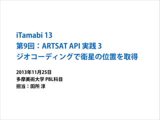 iTamabi 13 
第9回：ARTSAT API 実践 3
ジオコーディングで衛星の位置を取得
2013年11月25日
多摩美術大学 PBL科目
担当：田所 淳

 