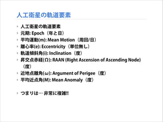 人工衛星の軌道要素
‣ 人工衛星の軌道要素
‣ 元期: Epoch（年と日）
‣ 平均運動(m): Mean Motion（周回/日）
‣ 離心率(e): Eccentricity（単位無し）
‣ 軌道傾斜角(i): Inclination（度）
‣ 昇交点赤経(Ω): RAAN (Right Ascension of Ascending Node)
（度）
‣ 近地点離角(ω): Argument of Perigee（度）
‣ 平均近点角(M): Mean Anomaly（度）
!

‣ つまりは… 非常に複雑!!

 