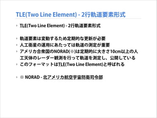 TLE(Two Line Element) - 2行軌道要素形式
‣ TLE(Two Line Element) - 2行軌道要素形式
!

‣ 軌道要素は変動するため定期的な更新が必要
‣ 人工衛星の運用にあたっては軌道の測定が重要
‣ アメリカ合衆国のNORAD(※)は定期的に大きさ10cm以上の人
工天体のレーダー観測を行って軌道を測定し、公開している
‣ このフォーマットはTLE(Two Line Element)と呼ばれる
!

‣ ※ NORAD - 北アメリカ航空宇宙防衛司令部

 