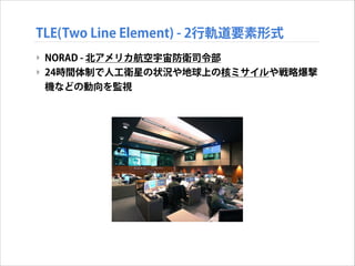 TLE(Two Line Element) - 2行軌道要素形式
‣ NORAD - 北アメリカ航空宇宙防衛司令部
‣ 24時間体制で人工衛星の状況や地球上の核ミサイルや戦略爆撃
機などの動向を監視

 