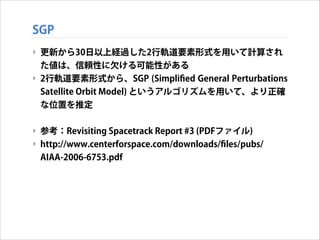 SGP
‣ 更新から30日以上経過した2行軌道要素形式を用いて計算され
た値は、信頼性に欠ける可能性がある
‣ 2行軌道要素形式から、SGP (Simpliﬁed General Perturbations
Satellite Orbit Model) というアルゴリズムを用いて、より正確
な位置を推定
!

‣ 参考：Revisiting Spacetrack Report #3 (PDFファイル)
‣ http://www.centerforspace.com/downloads/ﬁles/pubs/
AIAA-2006-6753.pdf

 