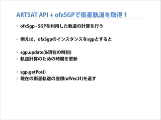 ARTSAT API + ofxSGPで衛星軌道を取得 1
‣ ofxSgp - SGPを利用した軌道の計算を行う
!

‣ 例えば、ofxSgpのインスタンスをsgpとすると
!

‣ sgp.update(&現在の時刻)
‣ 軌道計算のための時間を更新
!

‣ sgp.getPos() 
‣ 現在の衛星軌道の座標(ofVec3f)を返す

 