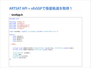 ARTSAT API + ofxSGPで衛星軌道を取得 1
‣ testApp.h
#pragma once

!

#include
#include
#include
#include
#include

!

"ofMain.h"
"ofxiOS.h"
"ofxiOSExtras.h"
"ofxARTSATAPI.h"
"ofxSgp.h"

class testApp : public ofxiOSApp, private ofxSAT::Notifier {
public:
void
void
void
void

!

setup();
update();
draw();
exit();

… (中略)…

!

};

virtual void onNotifyTLE(ofxSAT::TLERec const& tle, ofxSATTime const& time);
virtual void onNotifyData(ofxSATTime const& time);
ofxInvaderSAT invader;
ofxSgp sgp;
ofxSATTime current;
ofVec3f position;

 