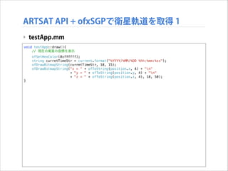 ARTSAT API + ofxSGPで衛星軌道を取得 1
‣ testApp.mm
void testApp::draw(){
// 現在の衛星の座標を表示
ofSetHexColor(0xffffff);
string curretTimeStr = current.format("%YYYY/%MM/%DD %hh:%mm:%ss");
ofDrawBitmapString(curretTimeStr, 10, 15);
ofDrawBitmapString("x = " + ofToString(position.x, 4) + "n"
+ "y = " + ofToString(position.y, 4) + "n"
+ "z = " + ofToString(position.z, 4), 10, 50);
}

!

 