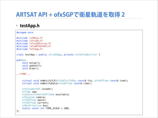 ARTSAT API + ofxSGPで衛星軌道を取得 2
‣ testApp.h
#pragma once

!

#include
#include
#include
#include
#include

!

"ofMain.h"
"ofxiOS.h"
"ofxiOSExtras.h"
"ofxARTSATAPI.h"
"ofxSgp.h"

class testApp : public ofxiOSApp, private ofxSAT::Notifier {
public:
void setup();
void update();
void draw();

!

… (中略) …

!

};

virtual void onNotifyTLE(ofxSAT::TLERec const& tle, ofxSATTime const& time);
virtual void onNotifyData(ofxSATTime const& time);
ofxInvaderSAT invader;
ofxSgp sgp;
std::vector<ofxSATTime> available;
ofEasyCam camera;
ofxSATTime epoch;
ofxSATTime current;
ofBoxPrimitive box;
static const int TIME_SCALE = 100;

 