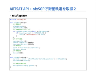 ARTSAT API + ofxSGPで衛星軌道を取得 2
‣ testApp.mm
#include "testApp.h"

!

void testApp::setup(){
// 画面設定
ofBackground(0);
ofSetFrameRate(30);
// INVADERのセットアップ
if (invader.setNotifier(this) == SATERROR_OK) {
if (invader.setup() == SATERROR_OK) {
cout << "Hello ARTSAT." << endl;
}
}
// カメラ設定
camera.setFov(45);
camera.setFarClip(100000);
camera.setDistance(30000);
// 時間設定
epoch = ofxSATTime::currentTime();
current = epoch;
// 衛星設定
}

box.set(500);

!

void testApp::update(){
current = epoch + ofxSATTimeDiff(ofGetElapsedTimef() * TIME_SCALE);
sgp.update(&current);
// 衛星の位置を設定
}

box.setPosition(sgp.getPos());

 
