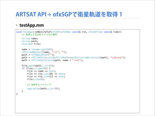 ARTSAT API + ofxSGPで衛星軌道を取得 1
‣ testApp.mm
void testApp::onNotifyTLE(ofxSAT::TLERec const& tle, ofxSATTime const& time){
// 取得したTLEをファイルに保存

!

!

string name;
string path;
ofstream file;
name = invader.getID();
ofStringReplace(name, "://", "");
path = ofToDataPath("");
path = ofFilePath::join(ofFilePath::getEnclosingDirectory(path), "Library");
path = ofFilePath::join(path, name + ".txt");
file.open(path.c_str());
if (file.is_open()) {
file << name << endl;
file << tle.line[0] << endl;
file << tle.line[1] << endl;
file.close();
// SGPをセットアップ
sgp.setup(path.c_str());
}

}

 