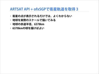 ARTSAT API + ofxSGPで衛星軌道を取得 3
‣ 衛星の点が表示されるだけでは、よくわからない
‣ 地球を実際のスケールで描いてみる
‣ 地球の赤道半径、6378km
‣ 6378kmの球を描けばよい

 