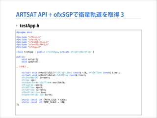 ARTSAT API + ofxSGPで衛星軌道を取得 3
‣ testApp.h
#pragma once

!

#include
#include
#include
#include
#include

!

"ofMain.h"
"ofxiOS.h"
"ofxiOSExtras.h"
"ofxARTSATAPI.h"
"ofxSgp.h"

class testApp : public ofxiOSApp, private ofxSAT::Notifier {
public:
void setup();
void update();

!

… (中略) …

!

};

virtual void onNotifyTLE(ofxSAT::TLERec const& tle, ofxSATTime const& time);
virtual void onNotifyData(ofxSATTime const& time);
ofxInvaderSAT invader;
ofxSgp sgp;
std::vector<ofxSATTime> available;
ofEasyCam camera;
ofxSATTime epoch;
ofxSATTime current;
ofBoxPrimitive box;
ofSpherePrimitive earth;
static const int EARTH_SIZE = 6378;
static const int TIME_SCALE = 100;

 