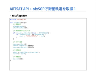 ARTSAT API + ofxSGPで衛星軌道を取得 1
‣ testApp.mm
#include "testApp.h"

!

void testApp::setup(){
// 画面設定
ofBackground(0);
ofSetFrameRate(30);
// INVADERのセットアップ
if (invader.setNotifier(this) == SATERROR_OK) {
if (invader.setup() == SATERROR_OK) {
cout << "Hello ARTSAT." << endl;
}
}
// カメラ設定
camera.setFov(45);
camera.setFarClip(100000);
camera.setDistance(30000);
// 時間設定
epoch = ofxSATTime::currentTime();
current = epoch;
// 衛星設定
}

box.set(500);

 