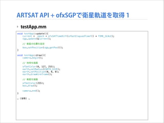ARTSAT API + ofxSGPで衛星軌道を取得 1
‣ testApp.mm
void testApp::update(){
current = epoch + ofxSATTimeDiff(ofGetElapsedTimef() * TIME_SCALE);
sgp.update(&current);
// 衛星の位置を設定
}

box.setPosition(sgp.getPos());

!

void testApp::draw(){
camera.begin();
// 地球を描画
ofSetColor(0, 127, 255);
earth.setRadius(EARTH_SIZE);
earth.setPosition(0, 0, 0);
earth.drawWireframe();
// 衛星を描画
ofSetColor(255);
box.draw();
}

!

camera.end();

… (後略) …

 