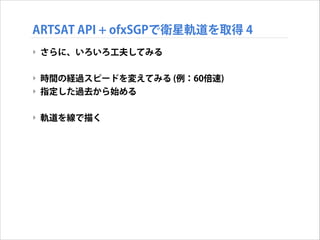 ARTSAT API + ofxSGPで衛星軌道を取得 4
‣ さらに、いろいろ工夫してみる
!

‣ 時間の経過スピードを変えてみる (例：60倍速)
‣ 指定した過去から始める
!

‣ 軌道を線で描く

 