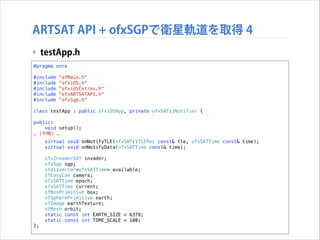 ARTSAT API + ofxSGPで衛星軌道を取得 4
‣ testApp.h
#pragma once

!

#include
#include
#include
#include
#include

!

"ofMain.h"
"ofxiOS.h"
"ofxiOSExtras.h"
"ofxARTSATAPI.h"
"ofxSgp.h"

class testApp : public ofxiOSApp, private ofxSAT::Notifier {
public:
void setup();
… (中略) …

!

};

virtual void onNotifyTLE(ofxSAT::TLERec const& tle, ofxSATTime const& time);
virtual void onNotifyData(ofxSATTime const& time);
ofxInvaderSAT invader;
ofxSgp sgp;
std::vector<ofxSATTime> available;
ofEasyCam camera;
ofxSATTime epoch;
ofxSATTime current;
ofBoxPrimitive box;
ofSpherePrimitive earth;
ofImage earthTexture;
ofMesh orbit;
static const int EARTH_SIZE = 6378;
static const int TIME_SCALE = 100;

 