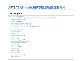 ARTSAT API + ofxSGPで衛星軌道を取得 4
‣ testApp.mm
void testApp::update(){
current = epoch + ofxSATTimeDiff(ofGetElapsedTimef() * TIME_SCALE);
sgp.update(&current);
// 衛星の位置を設定

}

box.setPosition(sgp.getPos());
orbit.addVertex(sgp.getPos());
orbit.addColor(ofFloatColor(1.0,1.0,0.0));

!

void testApp::draw(){
camera.begin();
// Zバッファー
ofEnableDepthTest();
// 地球を描画
ofSetColor(0, 0, 255);
earth.setRadius(EARTH_SIZE);
earth.drawWireframe();
// 衛星を描画
ofSetColor(255);
box.draw();
// 軌道を描画
orbit.draw();

}

ofDisableDepthTest();
camera.end();

 