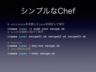 ディレクトリ／ファイル構造
(Chef-Solo)
PROJECT_ROOT/
cookbooks/ # Berksﬁleクックブック群
site-cookbooks/ # プロジェクト固有クックブック群
roles/ # ロール群
nodes/ # vm毎のnode.json
vm_app.json
vm_db.json
...
data_bags/ # 秘密情報
Berksﬁle # Berksﬁle
Vagrantﬁle # Vagrantﬁle
 