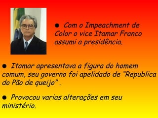 ● Com o Impeachment de
Color o vice Itamar Franco
assumi a presidência.
● Itamar apresentava a figura do homem
comum, seu governo foi apelidado de “Republica
do Pão de queijo” .
● Provocou varias alterações em seu
ministério.
 