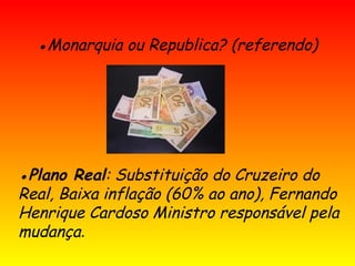 ●Monarquia ou Republica? (referendo)
●Plano Real: Substituição do Cruzeiro do
Real, Baixa inflação (60% ao ano), Fernando
Henrique Cardoso Ministro responsável pela
mudança.
 
 