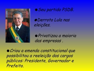 ●Seu partido PSDB.
●Derroto Lula nas
eleições.
●Criou a emenda constitucional que
possibilitou a reeleição dos cargos
públicos: Presidente, Governador e
Prefeito.
●Privatizou a maioria
das empresas .
 