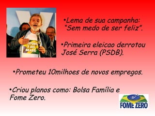 ●
Lema de sua campanha:
“Sem medo de ser feliz”.
●
Primeira eleicao derrotou
José Serra (PSDB).
●
Prometeu 10milhoes de novos empregos.
●
Criou planos como: Bolsa Família e
Fome Zero.
 