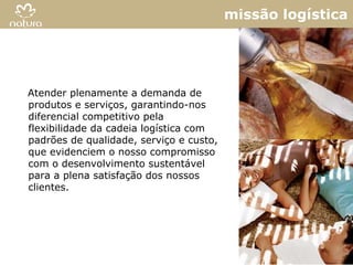 missão logística




Atender plenamente a demanda de
produtos e serviços, garantindo-nos
diferencial competitivo pela
flexibilidade da cadeia logística com
padrões de qualidade, serviço e custo,
que evidenciem o nosso compromisso
com o desenvolvimento sustentável
para a plena satisfação dos nossos
clientes.




                                                        8
 