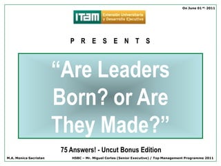 On June 01 st, 2011




                           P R E S E N T S



                        “Are Leaders
                        Born? or Are
                        They Made?”
                        75 Answers! - Uncut Bonus Edition
M.A. Monica Sacristan      HSBC – Mr. Miguel Cortes (Senior Executive) / Top Management Programme 2011
 