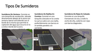 Tipos De Sumideros
Sumideros De Ventana: Consiste en
una tanquilla de recolección, ubicada
directamente debajo de la acera con
ventana lateral coincidiendo con el
borde de la misma que permite la
captación del agua que escurre en la
cuneta o borde de la acera.
Sumideros De Rejillas En
Cunetas: Consiste en una
tanquilla colocada en la cuneta
la cual se cubre con una rejilla,
preferiblemente con barras en
el sentido paralelo a la
corriente.
Sumideros De Rejas En Calzada:
Consiste en una tanquilla
transversal a la vía y a todo lo
ancho de ella, cubierta con rejas
con barras diagonales .
 