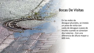Bocas De Visitas
En las redes de
desague pluviales, se instala
un pozo de visita con
caida de desague o pozo de
resalto cuando se conectan
dos tuberias . Con una
diferencia de altura mayor a
600 mm.
 
