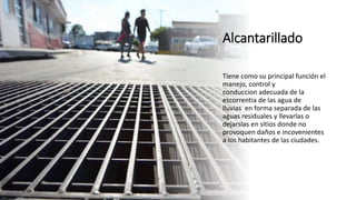 Alcantarillado
Tiene como su principal función el
manejo, control y
conduccion adecuada de la
escorrentia de las agua de
lluvias en forma separada de las
aguas residuales y llevarlas o
dejarslas en sitios donde no
provoquen daños e incovenientes
a los habitantes de las ciudades.
 