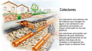 Colectores
Los colectores secundarios son
las tuberias que recogen las
aguas y las conducen a los
colectores principales, se
situan enterrados en las vías
públicas.
Los colectores principales son
tuberias de gran diámetro,
situadas generalmente en las
partes más bajas de las
ciudades y transportan las
aguas hasta su destino final .
 