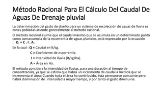 Método Racional Para El Cálculo Del Caudal De
Aguas De Drenaje pluvial
La determinación del gasto de diseño para un sistema de recolección de aguas de lluvia es
zonas pobladas atiende generalmente al método racional.
El método racional asume que el caudal máximo que se acumula en un determinado punto
como consecuencia de la escorrentía de aguas pluviales, está expresado por la ecuación
: Q = C . I . A.
En la cual : Q = Caudal en lt/sg.
C = Coeficiente de escorrentía.
I = Intensidad de lluvia (lt/sg/ha).
A = Área en Ha.
El método considera la intensidad de lluvias, para una duración al tiempo de
concentración, ya que se estima que habrá un incremento de caudal a medida que se
incrementa el área; Cuando toda el área ha contribuido, ésta permanece constante pero
habrá disminución de intensidad a mayor tiempo, y por tanto el gasto diminuiria.
 