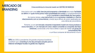 MERCADO DE
BRANDING
Crise econômica é a hora de investir em GESTÃO DE MARCAS
Uma marca com uma visão clara de posicionamento e identidade terá maior facilidade
ao definir em quais nichos possui maior possiblidade de sucesso, e consequentemente
poderá aumentar a assertividade dos seus gastos.
Ao mesmo tempo, uma marca forte tende a aumentar a lealdade e o nível de
relacionamento com os consumidores, criando laços difíceis de serem quebrados por
uma oferta da concorrência.
Portanto, se em um mercado crescente é importante investir em novos produtos e
novos mercados, em um mercado em crise o ideal é consolidar as conquistas das fases
anteriores, construindo uma marca sólida e capaz de manter um grupo de
consumidores fiéis
e um fluxo constante de faturamento e lucro.
60% dos CEOs e presidentes de grandes empresas brasileiras
acreditam que o branding é uma das principais soluções para se
elaborar estratégias focadas na gestão dos negócios
 
