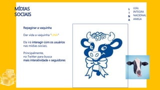 MÍDIAS
SOCIAIS
L
I
N
A
LEAL
INTEGRA
AMIGA
NACIONAL
Repaginar a vaquinha
Dar vida a vaquinha “LINA”
Ela irá interagir com os usuários
nas mídias sociais.
Principalmente,
no Twitter para busca
mais interatividade e seguidores
 