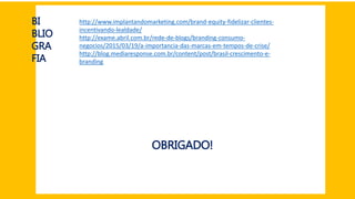 BI
BLIO
GRA
FIA
OBRIGADO!
http://www.implantandomarketing.com/brand-equity-fidelizar-clientes-
incentivando-lealdade/
http://exame.abril.com.br/rede-de-blogs/branding-consumo-
negocios/2015/03/19/a-importancia-das-marcas-em-tempos-de-crise/
http://blog.mediaresponse.com.br/content/post/brasil-crescimento-e-
branding
 