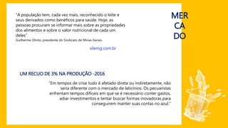 “A população tem, cada vez mais, reconhecido o leite e
seus derivados como benéficos para saúde. Hoje, as
pessoas procuram se informar mais sobre as propriedades
dos alimentos e sobre o valor nutricional de cada um
deles”
Guilherme Olinto, presidente do Sindicato de Minas Gerais.
silemg.com.br
MER
CA
DO
“Em tempos de crise tudo é afetado direta ou indiretamente, não
seria diferente com o mercado de laticínios. Os pecuaristas
enfrentam tempos difíceis em que se é necessário conter gastos,
adiar investimentos e tentar buscar formas inovadoras para
conseguirem manter suas contas no azul.”
UM RECUO DE 3% NA PRODUÇÃO -2016
 