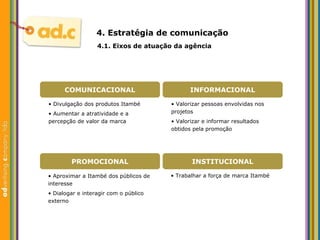 4. Estrat égia de comunicação  4.1. Eixos de atuaç ão da agência •  Valorizar pessoas envolvidas nos projetos •  Valorizar e informar resultados obtidos pela promoç ão •  Divulgaç ão dos produtos Itambé •  Aumentar a atratividade e a percepç ão de valor da marca •  Trabalhar a força de marca Itamb é •  Aproximar a Itamb é  dos p úblicos de interesse •  Dialogar e interagir com o público externo COMUNICACIONAL INFORMACIONAL PROMOCIONAL INSTITUCIONAL 