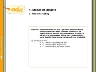 Objetivo:  amplo dom ínio do PDV, gerando no consumidor  conhecimento da ação, além de maximizar os  resultados de vendas de cada produto Itambé. O  objetivo a longo prazo é fixar nos consumidores  uma ligação clara da marca Itambé com o futebol. a. Trade marketing 4. Etapas do projeto a.1. Dom ínio do  PDV a.1.1. Materiais padrão para PDV a.1.2. Padronizaç ão de gôndolas a.1.3.  Pontos extras em redes chave 