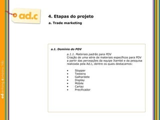a.1. Dom ínio do  PDV a.1.1. Materiais padrão para PDV Criaç ão de uma série de materiais específicos para PDV a partir das percepções da equipe Itambé e da pesquisa realizada pela Ad.c, dentre os quais destacamos: a. Trade marketing 4. Etapas do projeto Stopper Testeira Galhardete Display M óbile Cartaz Precificador 