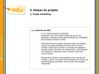 a.1. Dom ínio do  PDV a.1.2. Padronizaç ão de gôndolas Propomos uma nova padronização de layout de gôndolas, trazendo novas oportunidades de visibilidade dos produtos Itambé no PDV. Diferentemente do padrão atual de blocos de produto, nossa nova padronização será feita sobre a marca Itambé. Desta forma, todos os produtos de geladeira estarão juntos, fazendo um grande bloco, aproveitando os materiais e causando maior impacto visual nos consumidores. Buscaremos construir esse padrão junto à equipe de vendas, a partir da coleta de informações de vendas, de padronização já existente, entre outras informações relevantes. a. Trade marketing 4. Etapas do projeto 