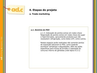 a.1. Dom ínio do  PDV a.1.3. Colocaç ão de pontos extras em redes-chave Negociação de pontos extras em redes chave de super e hipermercados, aproveitando produtos que não necessitem refrigeração, como leites UHT, entre outros. Nestes espaços serão realizados não somente pontos de exposição adicional no PDV, como poderão acontecer samplings e degustações, além de ações específicas para trocas de brindes e realização do concurso interno de gôndolas (vide tópico b.2.1) a. Trade marketing 4. Etapas do projeto 